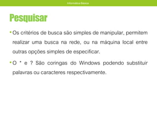 Pesquisar
•Os critérios de busca são simples de manipular, permitem
realizar uma busca na rede, ou na máquina local entre
outras opções simples de especificar.
•O * e ? São coringas do Windows podendo substituir
palavras ou caracteres respectivamente.
Informática Básica
 