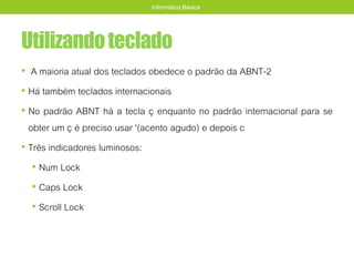 Utilizandoteclado
• A maioria atual dos teclados obedece o padrão da ABNT-2
• Há também teclados internacionais
• No padrão ABNT há a tecla ç enquanto no padrão internacional para se
obter um ç é preciso usar '(acento agudo) e depois c
• Três indicadores luminosos:
• Num Lock
• Caps Lock
• Scroll Lock
Informática Básica
 