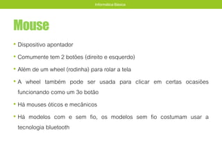 Mouse
• Dispositivo apontador
• Comumente tem 2 botões (direito e esquerdo)
• Além de um wheel (rodinha) para rolar a tela
• A wheel também pode ser usada para clicar em certas ocasiões
funcionando como um 3o botão
• Há mouses óticos e mecânicos
• Há modelos com e sem fio, os modelos sem fio costumam usar a
tecnologia bluetooth
Informática Básica
 