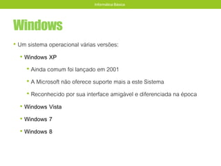 Windows
• Um sistema operacional várias versões:
• Windows XP
• Ainda comum foi lançado em 2001
• A Microsoft não oferece suporte mais a este Sistema
• Reconhecido por sua interface amigável e diferenciada na época
• Windows Vista
• Windows 7
• Windows 8
Informática Básica
 