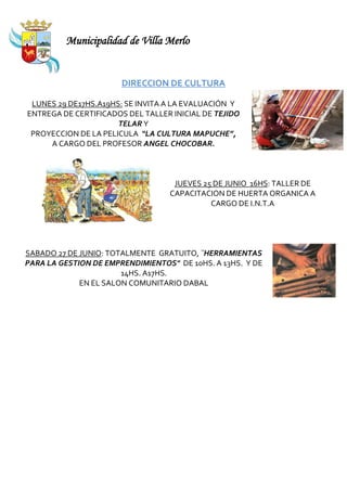 Municipalidad de Villa Merlo


                       DIRECCION DE CULTURA

 LUNES 29 DE17HS.A19HS: SE INVITA A LA EVALUACIÓN Y
ENTREGA DE CERTIFICADOS DEL TALLER INICIAL DE TEJIDO
                      TELAR Y
 PROYECCION DE LA PELICULA “LA CULTURA MAPUCHE”,
     A CARGO DEL PROFESOR ANGEL CHOCOBAR.



                                   JUEVES 25 DE JUNIO 16HS: TALLER DE
                                  CAPACITACION DE HUERTA ORGANICA A
                                            CARGO DE I.N.T.A




SABADO 27 DE JUNIO: TOTALMENTE GRATUITO, ¨HERRAMIENTAS
PARA LA GESTION DE EMPRENDIMIENTOS" DE 10HS. A 13HS. Y DE
                       14HS. A17HS.
             EN EL SALON COMUNITARIO DABAL
 