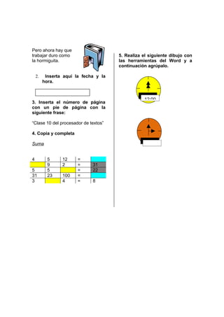 Pero ahora hay que
trabajar duro como                     5. Realiza el siguiente dibujo con
la hormiguita.                         las herramientas del Word y a
                                       continuación agrúpalo.

    2.    Inserta aquí la fecha y la
         hora.                                     –


                                                  12:00
3. Inserta el número de página
con un pie de página con la
siguiente frase:

“Clase 10 del procesador de textos”

4. Copia y completa

Suma


4          5     12     =
           9     2      =     31
5          5            =     22
31         23    100    =
3                4      =     8
 