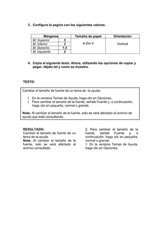 3. Configura la pagina con los siguientes valores:


               Márgenes             Tamaño de papel            Orientación
       M. Superior          3
       M. Inferior          3            A-Din 4                 Vertical
       M. Derecho          1.5
       M. Izquierdo         2


   4. Copia el siguiente texto. Ahora, utilizando las opciones de copiar y
      pegar, déjalo tal y como se muestra.



TEXTO:

Cambiar el tamaño de fuente de un tema de la ayuda.

   1. En la ventana Temas de Ayuda, haga clic en Opciones.
   2. Para cambiar el tamaño de la fuente, señale Fuente y, a continuación,
      haga clic en pequeña, normal o grande.

Nota: Al cambiar el tamaño de la fuente, solo se verá afectado el archivo de
ayuda que esté consultando.


RESULTADO:                                 2. Para cambiar el tamaño de la
Cambiar el tamaño de fuente de un          fuente, señale Fuente y, a
tema de la ayuda.                          continuación, haga clic en pequeña,
Nota: Al cambiar el tamaño de la           normal o grande.
fuente, solo se verá afectado el           1. En la ventana Temas de Ayuda,
archivo consultado.                        haga clic en Opciones.
 