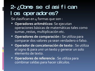 2-¿Como se clasifican los operadores? Se clasifican en 4 formas que son : Operadores aritméticos:  Se ejecutan operaciones básicas de matemáticas tales como sumas ,restas, multiplicación etc. Operadores de comparación :  Se utiliza para comparar dos valores ya sean verdadero o falso. Operador de concatenación de texto  : Se utiliza el signo & para unir un texto y generar un solo elemento de texto. Operadores de referencia  : Se utiliza para combinar celdas para hacer cálculos. 