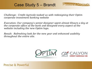 Case Study 5 – Brandt Challenge:  Credit Agricole tasked us with redesigning their Optim corporate investment banking website Execution: Our company’s senior designer spent almost 6hours a day at the corporate office of the bank and designed every aspect of the website including the new Optim logo. Result:  Refreshing look for the new year and enhanced usability throughout the entire site. 