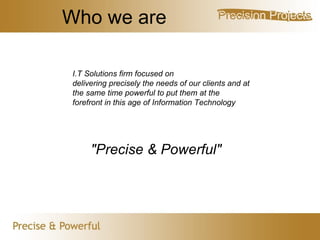 Who we are I.T Solutions firm focused on  delivering precisely the needs of our clients and at the same time powerful to put them at the forefront in this age of Information Technology "Precise & Powerful" 