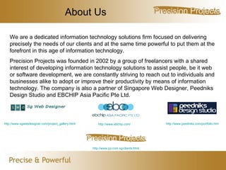 About Us We are a dedicated information technology solutions firm focused on delivering precisely the needs of our clients and at the same time powerful to put them at the forefront in this age of information technology.  Precision Projects was founded in 2002 by a group of freelancers with a shared interest of developing information technology solutions to assist people, be it web or software development, we are constantly striving to reach out to individuals and businesses alike to adopt or improve their productivity by means of information technology. The company is also a partner of Singapore Web Designer, Peedniks Design Studio and  EBCHIP Asia Pacific Pte Ltd. http://www.pp.com.sg/clients.html http://www.sgwebdesigner.com/project_gallery.html http://www.peedniks.com/portfolio.htm http://www.ebchip.com/ 