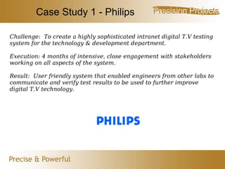 Case Study 1 - Philips Challenge:  To create a highly sophisticated intranet digital T.V testing system for the technology & development department. Execution: 4 months of intensive, close engagement with stakeholders working on all aspects of the system. Result:  User friendly system that enabled engineers from other labs to communicate and verify test results to be used to further improve digital T.V technology. 