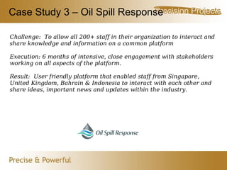 Case Study 3 – Oil Spill Response Challenge:  To allow all 200+ staff in their organization to interact and share knowledge and information on a common platform Execution: 6 months of intensive, close engagement with stakeholders working on all aspects of the platform. Result:  User friendly platform that enabled staff from Singapore, United Kingdom, Bahrain & Indonesia to interact with each other and share ideas, important news and updates within the industry. 