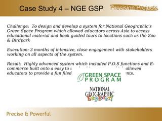 Case Study 4 – NGE GSP Challenge:  To design and develop a system for National Geographic’s Green Space Program which allowed educators across Asia to access educational material and book guided tours to locations such as the Zoo & Birdpark Execution: 3 months of intensive, close engagement with stakeholders working on all aspects of the system. Result:  Highly advanced system which included P.O.S functions and E-commerce built onto a easy to use booking system which allowed educators to provide a fun filed experience for their students. 