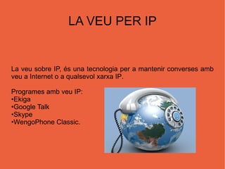 LA VEU PER IP La veu sobre IP, és una tecnol ogia per a mantenir converses amb veu a  Internet  o a qualsevol xarxa  IP .  Programes amb veu IP: • Ekiga • Google Talk • Skype • WengoPhone Classic . 