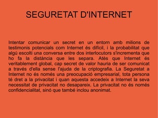 SEGURETAT D'INTERNET Intentar comunicar un secret en un entorn amb milions de testimonis potencials com Internet és difícil, i la probabilitat que algú escolti una conversa entre dos interlocutors s'incrementa que ho fa la distància que les separa. Atès que Internet és veritablement global, cap secret de valor hauria de ser comunicat a través d'ella sense l'ajuda de la criptografia. La Seguretat a Internet no és només una preocupació empresarial, tota persona té dret a la privacitat i quan aquesta accedeix a Internet la seva necessitat de privacitat no desapareix. La privacitat no és només confidencialitat, sinó que també inclou anonimat. 