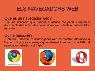 ELS NAVEGADORS WEB Que és un navegador web? • É s una aplicació que permet a l'usuari recuperar i reproduir documents d' hipertext  des de  servidors web  situats a qualsevol lloc del món. Quina funció té? • L'objectiu principal d'un navegador web és mostrar informació a l'usuari. El procés comença quan l'usuari introdueix una URI  al navegador. (el més usat http). 