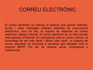 CORREU ELECTRÒNIC El correu electrònic es refereix al sistema que permet redactar, enviar i rebre missatges utilitzant sistemes de comunicació electrònica. Avui en dia, la majoria de sistemes de correu electrònic utilitzen  internet . El correu electrònic és un dels serveis més populars d'Internet. En comparació amb el  correu  ordinari, té l'avantatge de ser més barat i alhora més ràpid. La majoria del correu electrònic es transmet a servidors que treballen amb el protocol  SMTP .  Pot ser de caràcter privat, empresarial o institucional. 