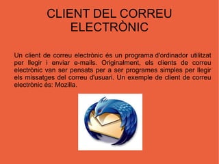 CLIENT DEL CORREU ELECTRÒNIC Un client de correu electrònic és un  programa d'ordinador  utilitzat per llegir i enviar  e-mails . Originalment, els clients de correu electrònic van ser pensats per a ser programes simples per llegir els missatges del correu d'usuari. Un exemple de client de correu electrònic és: Mozilla. 