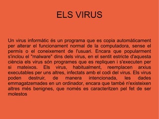 ELS VIRUS Un  virus informàtic  és un  programa  que es copia automàticament per alterar el funcionament normal de la   computadora , se nse el permís o el coneixement de l'usuari. Encara que popularment s'inclou el  " malware "  dins dels virus, en el sentit estricte d'aquesta ciència els virus són programes que es repliquen i s'executen per si mateixos. Els virus, habitualment, reemplacen arxius executables per uns altres, infectats amb el codi del virus. Els virus poden destruir, de  manera intencionada, les dades emmagatzemades en un  ordinador , encara que també n'existeixen altres més benignes, que només es  caracteritzen pel fet de ser molestos 