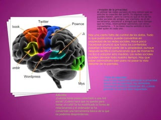 - Invasión de la privacidadAl utilizar las redes sociales es muy común que se solicite la creación del perfil. En algunos casos puedes mentir, pero lo cierto es que el fin de las redes sociales de amigos, por ejemplo, es el de socializarte, encontrar a amigos que hace tiempo que no veías, intercambiar opiniones con otros compañeros... Y no tiene mucho sentido si no se sabe quién es cada uno.Hay una cierta falta de control de los datos. Todo lo que publicamos, puede convertirse en propiedad de las redes sociales. Hace poco Facebook anunció que todos los contenidos pasarían a formar parte de su propiedad, aunque después rectificó comunicando que de momento no iba a adoptar esta medida. Las redes sociales pueden devorar todo nuestro tiempo. Hay que saber administrarlo bien para no pasar la vida delante de la pantalla.- Falta de seguridadUnido a esta exposición pública de tu privacidad está la falta de seguridad. Hay demasiada información personal rodando por ahí, y pocas garantías de que esté bien resguardada.Adicción¿Cuántas horas pasas conectado a una red social? ¿Cuánto hace que no quedas para tomar un café? Se ha modificado la forma de relacionarnos y el ordenador se ha convertido una herramienta básica de la que no podemos desprendernos.