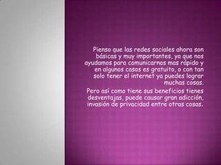 Pienso que las redes sociales ahora son básicas y muy importantes, ya que nos ayudamos para comunicarnos mas rápido y en algunos casos es gratuito, o con tan solo tener el internet ya puedes lograr muchas cosas.Pero así como tiene sus beneficios tienes desventajas, puede causar gran adicción, invasión de privacidad entre otras cosas. 
