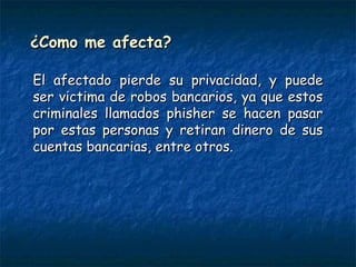 ¿Como me afecta?¿Como me afecta?
El afectado pierde su privacidad, y puedeEl afectado pierde su privacidad, y puede
ser victima de robos bancarios, ya que estosser victima de robos bancarios, ya que estos
criminales llamados phisher se hacen pasarcriminales llamados phisher se hacen pasar
por estas personas y retiran dinero de suspor estas personas y retiran dinero de sus
cuentas bancarias, entre otros.cuentas bancarias, entre otros.
 