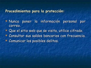 Procedimientos para la protección:Procedimientos para la protección:
 Nunca poner la información personal porNunca poner la información personal por
correo.correo.
 Que el sitio web que se visita, utilice cifrado.Que el sitio web que se visita, utilice cifrado.
 Consultar sus saldos bancarios con frecuencia.Consultar sus saldos bancarios con frecuencia.
 Comunicar los posibles delitos.Comunicar los posibles delitos.
 