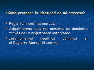 ¿Cómo proteger la identidad de mi empresa?¿Cómo proteger la identidad de mi empresa?
 Registrar nuestras marcas.Registrar nuestras marcas.
 Adquiriremos nuestros nombres de dominio aAdquiriremos nuestros nombres de dominio a
través de un registrador autorizado.través de un registrador autorizado.
 Inscribiremos nuestros dominios enInscribiremos nuestros dominios en
el Regístro Mercantil central.el Regístro Mercantil central.
 