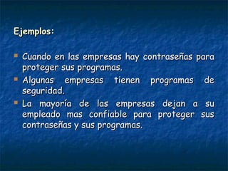 Ejemplos:Ejemplos:
 Cuando en las empresas hay contraseñas paraCuando en las empresas hay contraseñas para
proteger sus programas.proteger sus programas.
 Algunas empresas tienen programas deAlgunas empresas tienen programas de
seguridad.seguridad.
 La mayoría de las empresas dejan a suLa mayoría de las empresas dejan a su
empleado mas confiable para proteger susempleado mas confiable para proteger sus
contraseñas y sus programas.contraseñas y sus programas.
 
