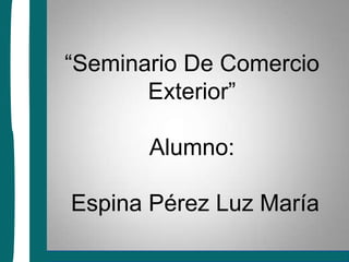 “Seminario De Comercio Exterior”Alumno: Espina Pérez Luz María 