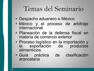 Temas del SeminarioDespacho aduanero e México México y el proceso de arbitraje internacionalPlaneación de la defensa fiscal en materia de comercio exteriorProceso logístico en la importación y la exportación de productos alimenticiosGuía práctica de clasificación arancelaria