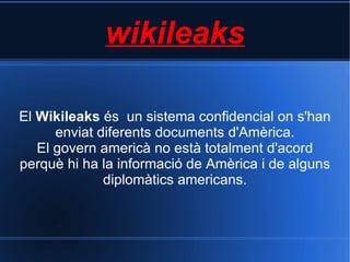 wikileaks El  Wikileaks  és  un sistema confidencial on s'han enviat diferents documents d'Amèrica. El govern americà no està totalment d'acord perquè hi ha la informació de Amèrica i de alguns diplomàtics americans. 