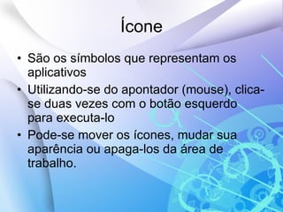 Ícone São os símbolos que representam os aplicativos Utilizando-se do apontador (mouse), clica-se duas vezes com o botão esquerdo para executa-lo Pode-se mover os ícones, mudar sua aparência ou apaga-los da área de trabalho.  