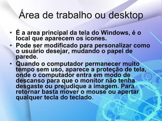 Área de trabalho ou desktop É a area principal da tela do Windows, é o local que aparecem os ícones. Pode ser modificado para personalizar como o usuário desejar, mudando o papel de parede. Quando o computador permanecer muito tempo sem uso, aparece a proteção de tela, onde o computador entra em modo de descanso para que o monitor não tenha desgaste ou prejudique a imagem. Para retornar basta mover o mouse ou apertar qualquer tecla do teclado . 