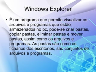 Windows Explorer É um programa que permite visualizar os arquivos e programas que estão armazenados no pc, pode-se criar pastas, copiar pastas, eliminar pastas e mover pastas, assim como os arquivos e programas. As pastas são como os fichários dos escritórios, são conjuntos de arquivos e programas. 