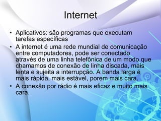 Internet Aplicativos: são programas que executam tarefas específicas  A internet é uma rede mundial de comunicação entre computadores, pode ser conectado através de uma linha telefônica de um modo que chamamos de conexão de linha discada, mais lenta e sujeita a interrupção. A banda larga é mais rápida, mais estável, porem mais cara. A conexão por rádio é mais eficaz e muito mais cara. 