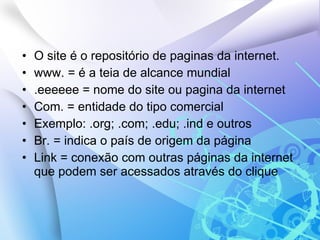 O site é o repositório de paginas da internet. www. = é a teia de alcance mundial .eeeeee = nome do site ou pagina da internet Com. = entidade do tipo comercial Exemplo: .org; .com; .edu; .ind e outros Br. = indica o país de origem da página Link = conexão com outras páginas da internet que podem ser acessados através do clique 