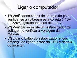 Ligar o computador  1º) Verificar os cabos de energia do pc e verificar se a voltagem está correta (110V ou 220V), geralmente são de 110 V. 2º) Verificar se existe um estabilizador de voltagem e verificar a voltagem da mesma. 3º) Ligar o botão do estabilizador e logo em seguida ligar o botão da CPU e depois do monitor. 
