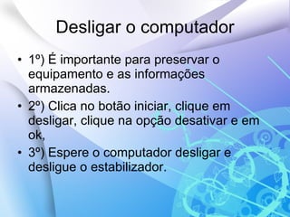 Desligar o computador 1º) É importante para preservar o equipamento e as informações armazenadas.  2º) Clica no botão iniciar, clique em desligar, clique na opção desativar e em ok, 3º) Espere o computador desligar e desligue o estabilizador. 