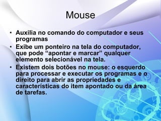 Mouse Auxilia no comando do computador e seus programas Exibe um ponteiro na tela do computador, que pode “apontar e marcar” qualquer elemento selecionável na tela. Existem dois botões no mouse: o esquerdo para processar e executar os programas e o direito para abrir as propriedades e características do item apontado ou da área de tarefas. 