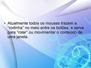 Atualmente todos os mouses trazem a “rodinha” no meio entre os botões, e serve para “rolar” ou movimentar o conteúdo de uma janela. 
