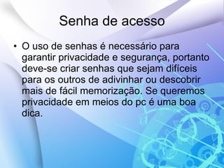 Senha de acesso O uso de senhas é necessário para garantir privacidade e segurança, portanto deve-se criar senhas que sejam difíceis para os outros de adivinhar ou descobrir mais de fácil memorização. Se queremos privacidade em meios do pc é uma boa dica. 