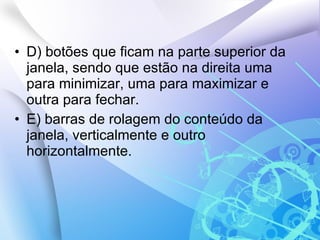 D) botões que ficam na parte superior da janela, sendo que estão na direita uma para minimizar, uma para maximizar e outra para fechar. E) barras de rolagem do conteúdo da janela, verticalmente e outro horizontalmente. 