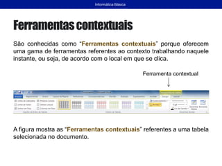 Ferramentascontextuais
São conhecidas como “Ferramentas contextuais” porque oferecem
uma gama de ferramentas referentes ao contexto trabalhando naquele
instante, ou seja, de acordo com o local em que se clica.
A figura mostra as “Ferramentas contextuais” referentes a uma tabela
selecionada no documento.
Informática Básica
Ferramenta contextual
 