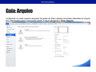 Guia:Arquivo
Localizando no canto superior esquerdo da janela do Word, oferece comandos referentes ao arquivo
e/ou informações sobre o documento aberto. A figura apresenta p “Guia: Arquivo”.
Informática Básica
 