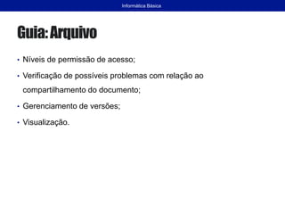 Guia:Arquivo
• Níveis de permissão de acesso;
• Verificação de possíveis problemas com relação ao
compartilhamento do documento;
• Gerenciamento de versões;
• Visualização.
Informática Básica
 