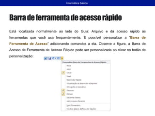 Barradeferramentadeacessorápido
Está localizada normalmente ao lado do Guia: Arquivo e dá acesso rápido às
ferramentas que você usa frequentemente. É possível personalizar a “Barra de
Ferramenta de Acesso” adicionando comandos a ela. Observe a figura, a Barra de
Acesso de Ferramenta de Acesso Rápido pode ser personalizada ao clicar no botão de
personalização:
Informática Básica
 