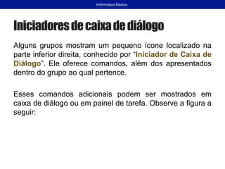 Iniciadoresdecaixadediálogo
Alguns grupos mostram um pequeno ícone localizado na
parte inferior direita, conhecido por “Iniciador de Caixa de
Diálogo”. Ele oferece comandos, além dos apresentados
dentro do grupo ao qual pertence.
Esses comandos adicionais podem ser mostrados em
caixa de diálogo ou em painel de tarefa. Observe a figura a
seguir:
Informática Básica
 