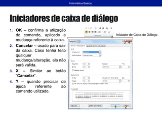 Iniciadoresdecaixadediálogo
1. OK – confirma a utlização
do comando, aplicado a
mudança referente à caixa.
2. Cancelar – usado para sair
da caixa. Caso tenha feito
qualquer
mudança/alteração, ela não
será válida.
3. X – Similar ao botão
“Cancelar”.
4. ? – quando precisar de
ajuda referente ao
comando utilizado.
Informática Básica
Iniciador de Caixa de Diálogo
1 2
3 4
 