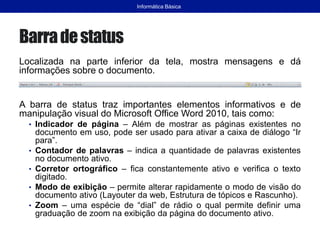 Barradestatus
Localizada na parte inferior da tela, mostra mensagens e dá
informações sobre o documento.
A barra de status traz importantes elementos informativos e de
manipulação visual do Microsoft Office Word 2010, tais como:
• Indicador de página – Além de mostrar as páginas existentes no
documento em uso, pode ser usado para ativar a caixa de diálogo “Ir
para”.
• Contador de palavras – indica a quantidade de palavras existentes
no documento ativo.
• Corretor ortográfico – fica constantemente ativo e verifica o texto
digitado.
• Modo de exibição – permite alterar rapidamente o modo de visão do
documento ativo (Layouter da web, Estrutura de tópicos e Rascunho).
• Zoom – uma espécie de “dial” de rádio o qual permite definir uma
graduação de zoom na exibição da página do documento ativo.
Informática Básica
 
