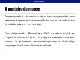 Oponteirodomouse
Sempre quando é colocado sobre algum ícone ou alguma das barras
existentes, é apresentado como uma flecha, mas se colocado na área
de trabalho, aparece como uma viga.
Caso esteja usando o Microsoft Word 2010 no modo de exibição em
“Layout de impressão”, junto com a viga é apresentado um pequeno
desenho de alinhamento, demostrando que com um duplo clique
naquele ponto aplica-se a formatação indicada.
Informática Básica
 