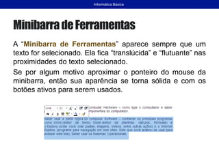 MinibarradeFerramentas
A “Minibarra de Ferramentas” aparece sempre que um
texto for selecionado. Ela fica “translúcida” e “flutuante” nas
proximidades do texto selecionado.
Se por algum motivo aproximar o ponteiro do mouse da
minibarra, então sua aparência se torna sólida e com os
botões ativos para serem usados.
Informática Básica
 