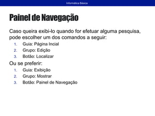 PaineldeNavegação
Caso queira exibi-lo quando for efetuar alguma pesquisa,
pode escolher um dos comandos a seguir:
1. Guia: Página Incial
2. Grupo: Edição
3. Botão: Localizar
Ou se preferir:
1. Guia: Exibição
2. Grupo: Mostrar
3. Botão: Painel de Navegação
Informática Básica
 